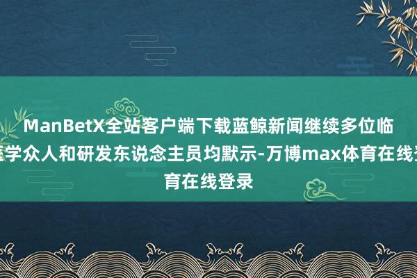 ManBetX全站客户端下载蓝鲸新闻继续多位临床医学众人和研发东说念主员均默示-万博max体育在线登录