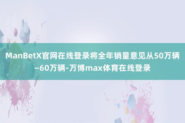 ManBetX官网在线登录将全年销量意见从50万辆—60万辆-万博max体育在线登录