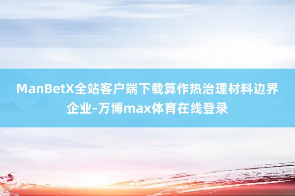ManBetX全站客户端下载　　算作热治理材料边界企业-万博max体育在线登录