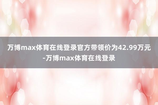 万博max体育在线登录官方带领价为42.99万元-万博max体育在线登录