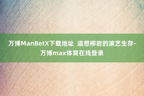 万博ManBetX下载地址  追想柳岩的演艺生存-万博max体育在线登录