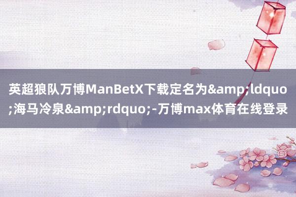 英超狼队万博ManBetX下载定名为&ldquo;海马冷泉&rdquo;-万博max体育在线登录