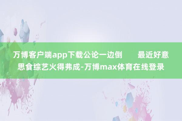 万博客户端app下载公论一边倒       最近好意思食综艺火得弗成-万博max体育在线登录