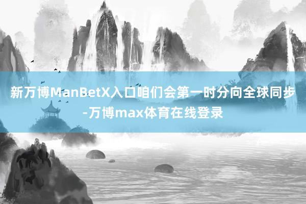 新万博ManBetX入口咱们会第一时分向全球同步-万博max体育在线登录