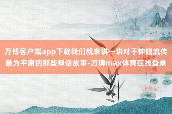 万博客户端app下载我们就来讲一讲对于钟馗流传最为平庸的那些神话故事-万博max体育在线登录