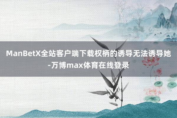 ManBetX全站客户端下载权柄的诱导无法诱导她-万博max体育在线登录