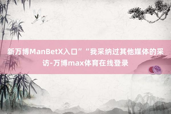 新万博ManBetX入口”“我采纳过其他媒体的采访-万博max体育在线登录