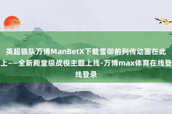 英超狼队万博ManBetX下载雪御前列传动画在此送上——全新殿堂级战役主题上线-万博max体育在线登录