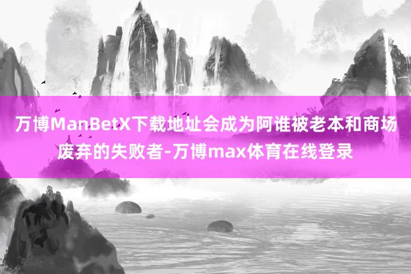 万博ManBetX下载地址会成为阿谁被老本和商场废弃的失败者-万博max体育在线登录