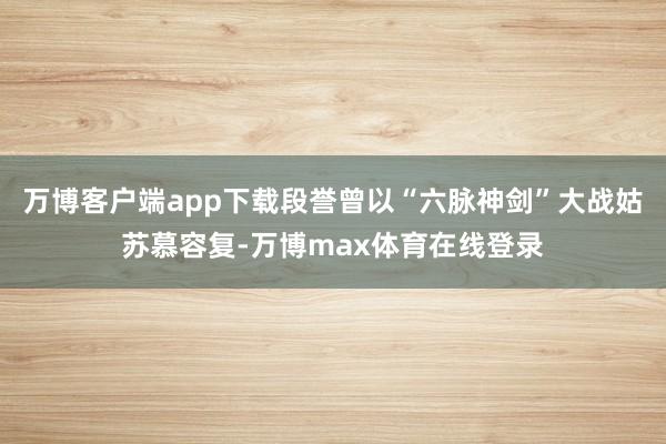 万博客户端app下载段誉曾以“六脉神剑”大战姑苏慕容复-万博max体育在线登录