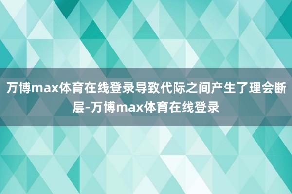 万博max体育在线登录导致代际之间产生了理会断层-万博max体育在线登录