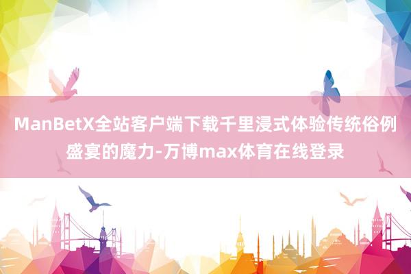 ManBetX全站客户端下载千里浸式体验传统俗例盛宴的魔力-万博max体育在线登录