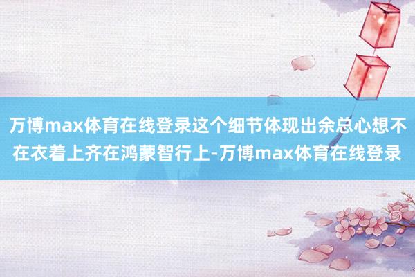 万博max体育在线登录这个细节体现出余总心想不在衣着上齐在鸿蒙智行上-万博max体育在线登录