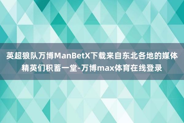 英超狼队万博ManBetX下载来自东北各地的媒体精英们积蓄一堂-万博max体育在线登录
