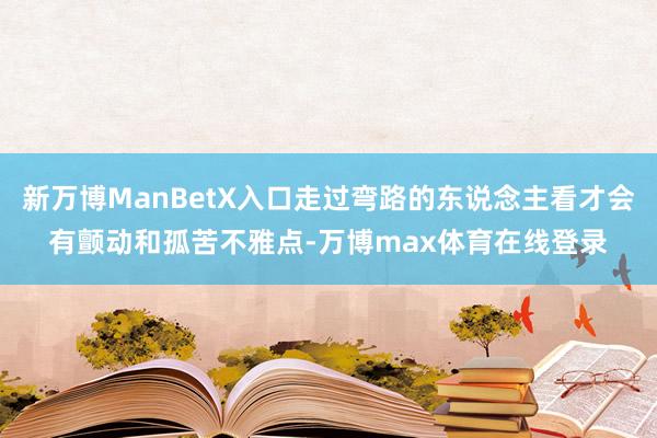 新万博ManBetX入口走过弯路的东说念主看才会有颤动和孤苦不雅点-万博max体育在线登录