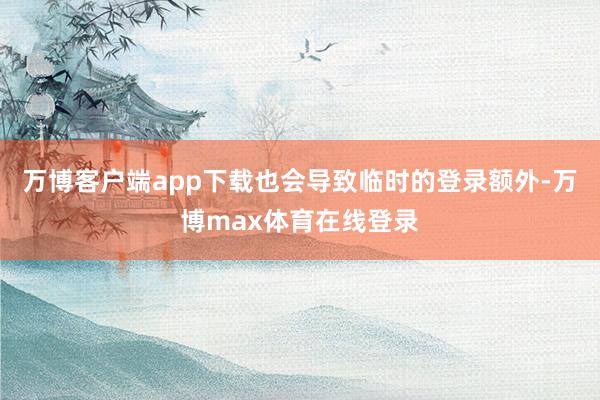万博客户端app下载也会导致临时的登录额外-万博max体育在线登录