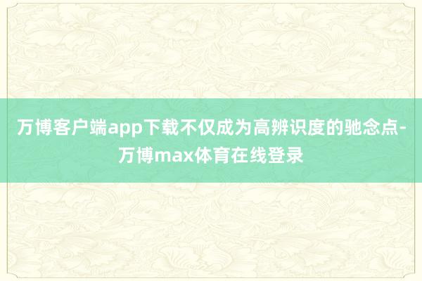 万博客户端app下载不仅成为高辨识度的驰念点-万博max体育在线登录