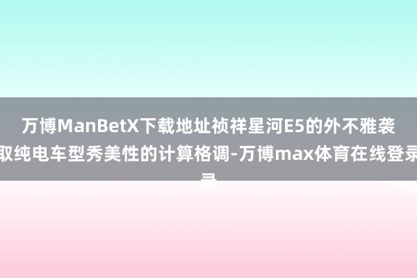 万博ManBetX下载地址祯祥星河E5的外不雅袭取纯电车型秀美性的计算格调-万博max体育在线登录