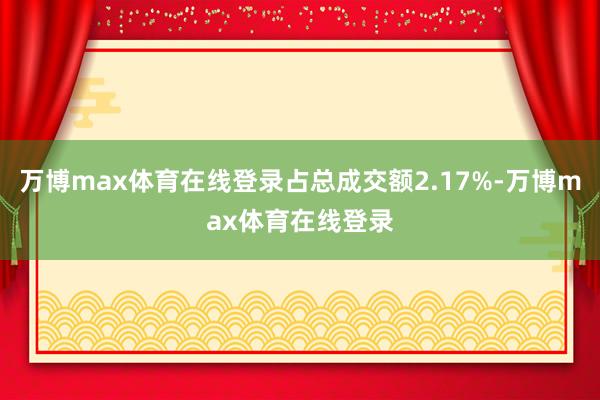 万博max体育在线登录占总成交额2.17%-万博max体育在线登录