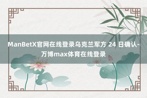 ManBetX官网在线登录乌克兰军方 24 日确认-万博max体育在线登录