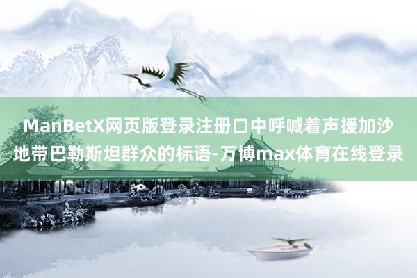 ManBetX网页版登录注册口中呼喊着声援加沙地带巴勒斯坦群众的标语-万博max体育在线登录