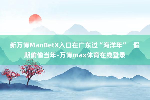 新万博ManBetX入口在广东过“海洋年”   假期偷偷当年-万博max体育在线登录