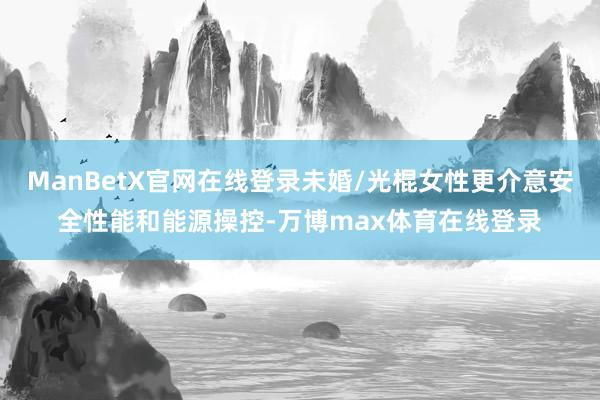 ManBetX官网在线登录未婚/光棍女性更介意安全性能和能源操控-万博max体育在线登录