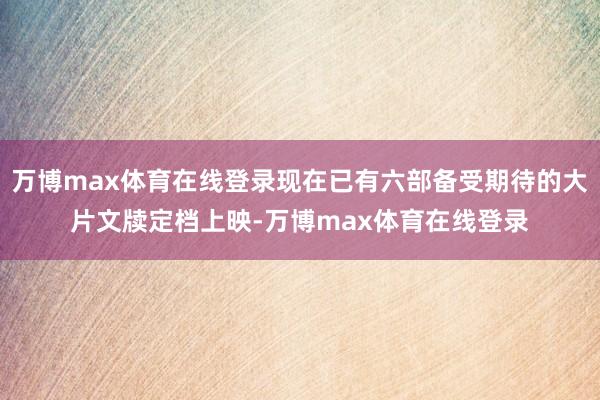 万博max体育在线登录现在已有六部备受期待的大片文牍定档上映-万博max体育在线登录
