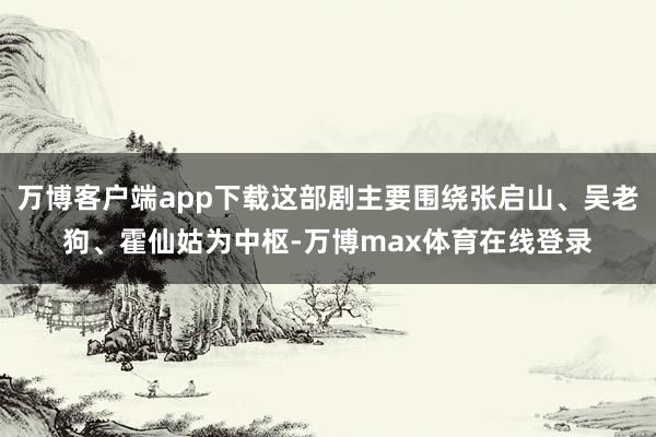 万博客户端app下载这部剧主要围绕张启山、吴老狗、霍仙姑为中枢-万博max体育在线登录