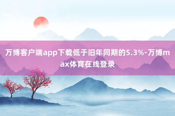 万博客户端app下载低于旧年同期的5.3%-万博max体育在线登录