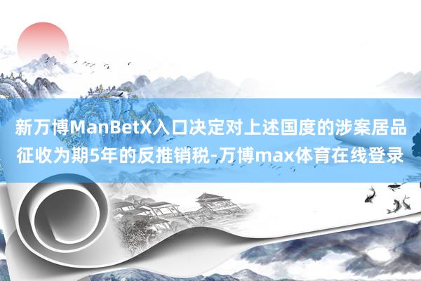 新万博ManBetX入口决定对上述国度的涉案居品征收为期5年的反推销税-万博max体育在线登录