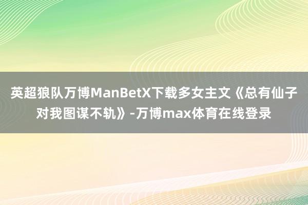 英超狼队万博ManBetX下载多女主文《总有仙子对我图谋不轨》-万博max体育在线登录