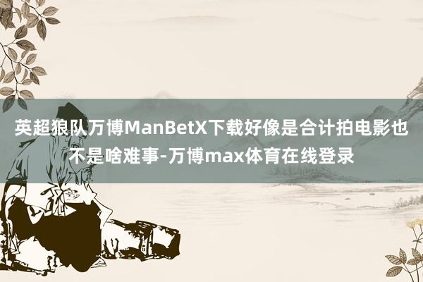 英超狼队万博ManBetX下载好像是合计拍电影也不是啥难事-万博max体育在线登录