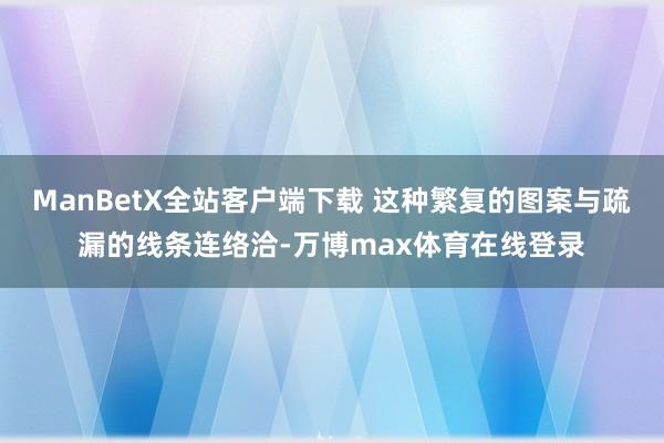 ManBetX全站客户端下载 这种繁复的图案与疏漏的线条连络洽-万博max体育在线登录
