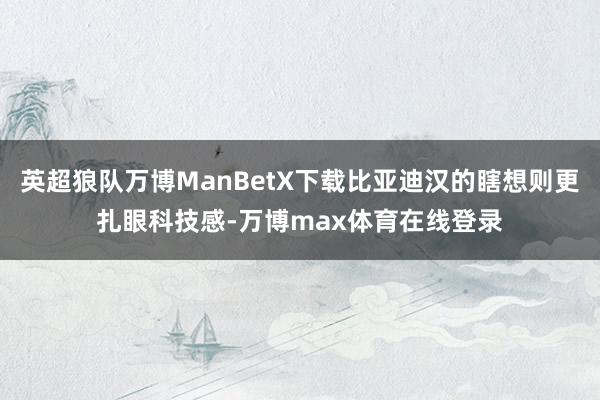 英超狼队万博ManBetX下载比亚迪汉的瞎想则更扎眼科技感-万博max体育在线登录