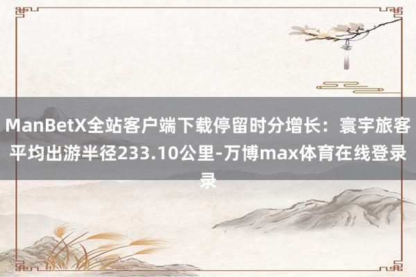 ManBetX全站客户端下载停留时分增长：寰宇旅客平均出游半径233.10公里-万博max体育在线登录
