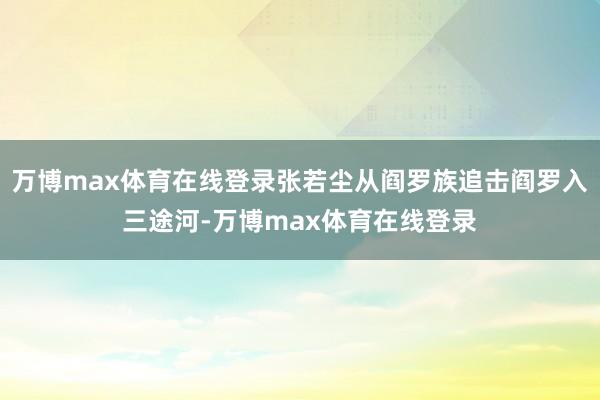 万博max体育在线登录张若尘从阎罗族追击阎罗入三途河-万博max体育在线登录