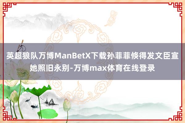 英超狼队万博ManBetX下载孙菲菲倏得发文臣宣她照旧永别-万博max体育在线登录