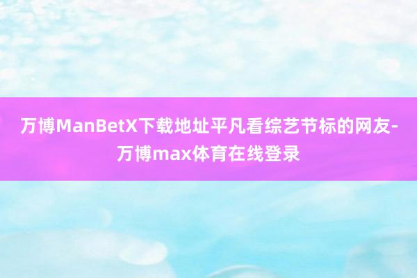 万博ManBetX下载地址平凡看综艺节标的网友-万博max体育在线登录
