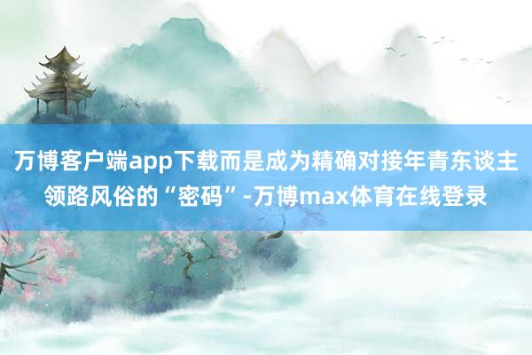 万博客户端app下载而是成为精确对接年青东谈主领路风俗的“密码”-万博max体育在线登录