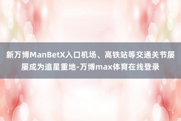 新万博ManBetX入口机场、高铁站等交通关节屡屡成为追星重地-万博max体育在线登录