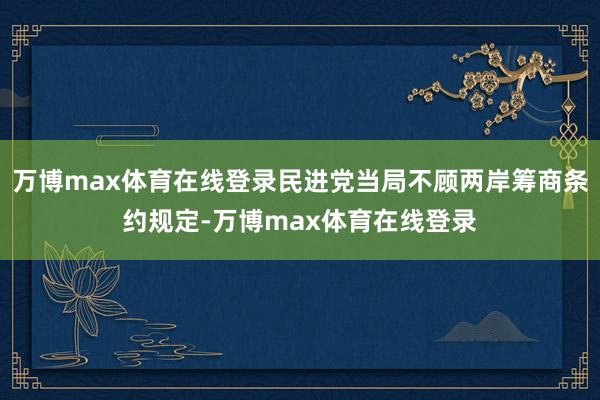 万博max体育在线登录民进党当局不顾两岸筹商条约规定-万博max体育在线登录