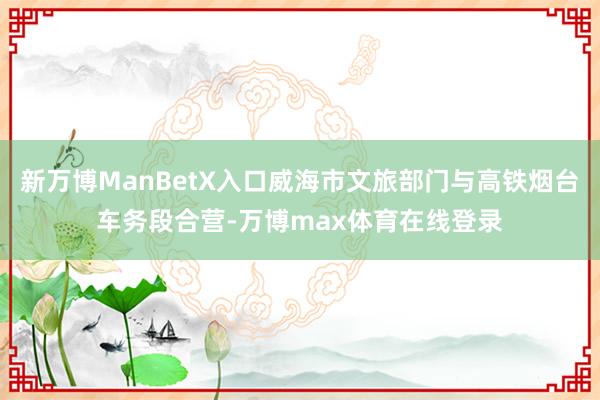 新万博ManBetX入口威海市文旅部门与高铁烟台车务段合营-万博max体育在线登录