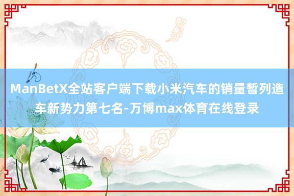 ManBetX全站客户端下载小米汽车的销量暂列造车新势力第七名-万博max体育在线登录