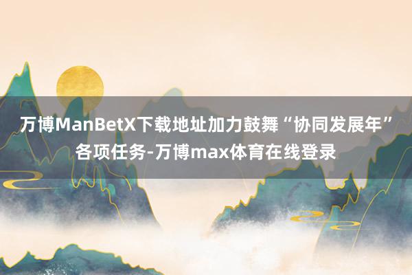 万博ManBetX下载地址加力鼓舞“协同发展年”各项任务-万博max体育在线登录