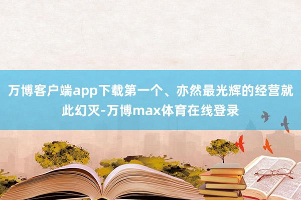 万博客户端app下载第一个、亦然最光辉的经营就此幻灭-万博max体育在线登录