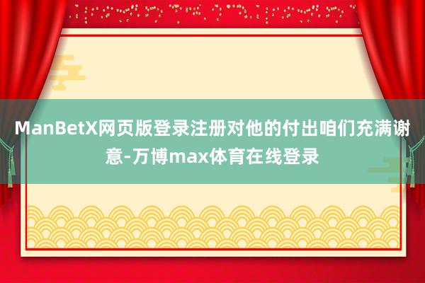 ManBetX网页版登录注册对他的付出咱们充满谢意-万博max体育在线登录