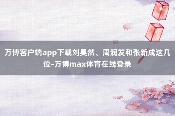 万博客户端app下载刘昊然、周润发和张新成这几位-万博max体育在线登录