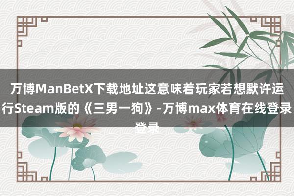 万博ManBetX下载地址这意味着玩家若想默许运行Steam版的《三男一狗》-万博max体育在线登录