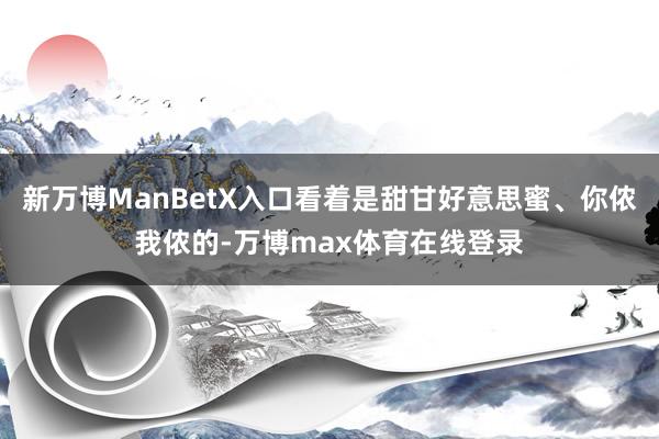 新万博ManBetX入口看着是甜甘好意思蜜、你侬我侬的-万博max体育在线登录